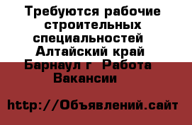 Требуются рабочие строительных специальностей - Алтайский край, Барнаул г. Работа » Вакансии   